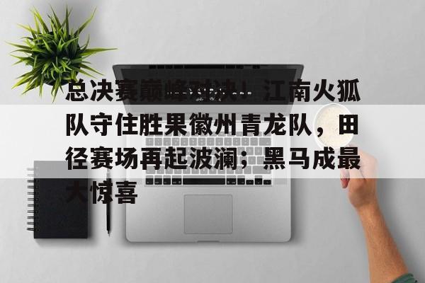 总决赛巅峰对决!江南火狐队守住胜果徽州青龙队,田径赛场再起波澜;黑马成最大惊喜的简单介绍 总决赛巅峰对决!江南火狐队守住胜果徽州青龙队,田径赛场再起波澜;黑马成最大惊喜的简单介绍